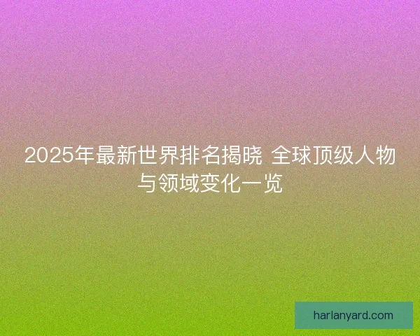 2025年最新世界排名揭晓 全球顶级人物与领域变化一览