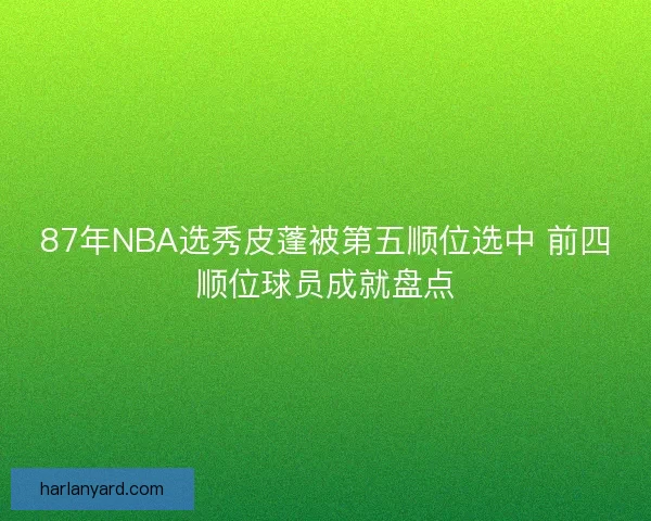 87年NBA选秀皮蓬被第五顺位选中 前四顺位球员成就盘点