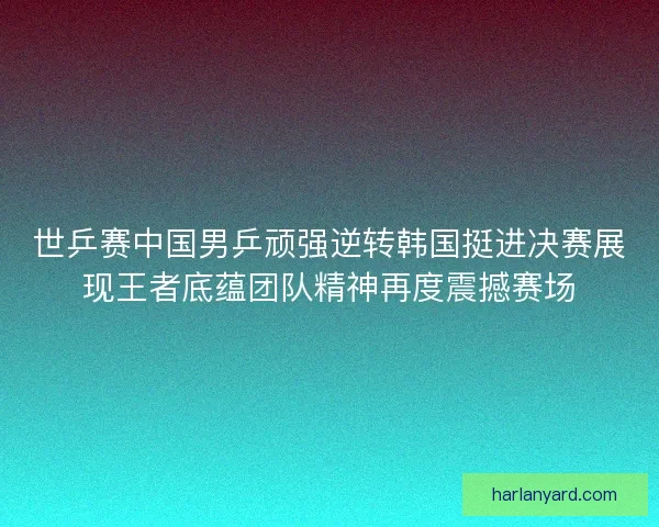 世乒赛中国男乒顽强逆转韩国挺进决赛展现王者底蕴团队精神再度震撼赛场