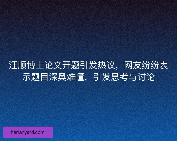 汪顺博士论文开题引发热议，网友纷纷表示题目深奥难懂，引发思考与讨论