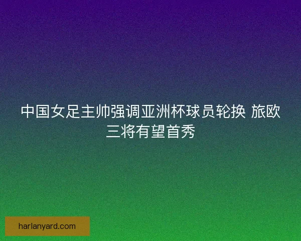 中国女足主帅强调亚洲杯球员轮换 旅欧三将有望首秀