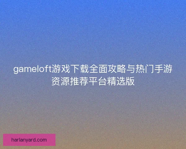 gameloft游戏下载全面攻略与热门手游资源推荐平台精选版